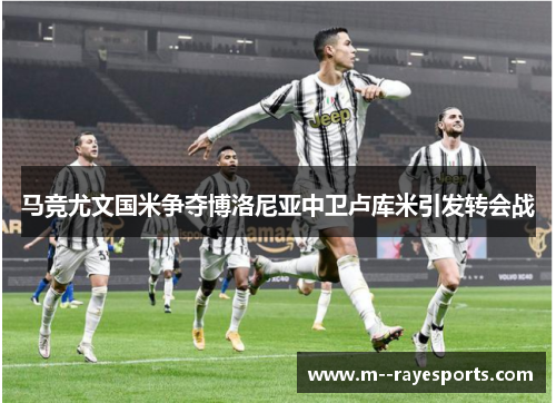 马竞尤文国米争夺博洛尼亚中卫卢库米引发转会战