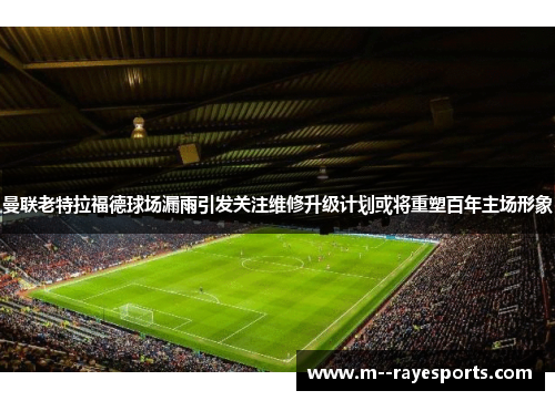 曼联老特拉福德球场漏雨引发关注维修升级计划或将重塑百年主场形象