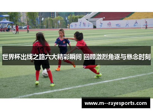 世界杯出线之路六大精彩瞬间 回顾激烈角逐与悬念时刻 世界杯出线之路六大精彩瞬间 回顾激烈角逐与悬念时刻