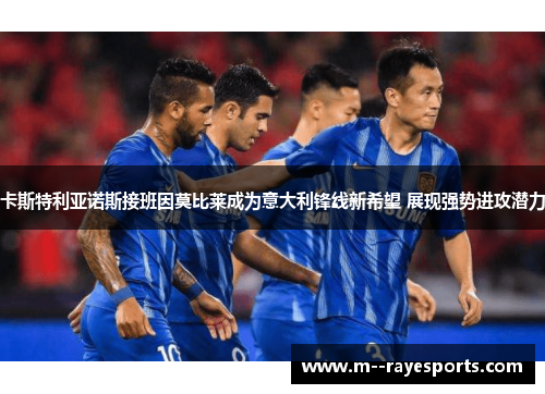 卡斯特利亚诺斯接班因莫比莱成为意大利锋线新希望 展现强势进攻潜力 卡斯特利亚诺斯接班因莫比莱成为意大利锋线新希望 展现强势进攻潜力